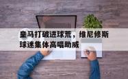 包含皇马打破进球荒，维尼修斯球迷集体高唱助威的词条
