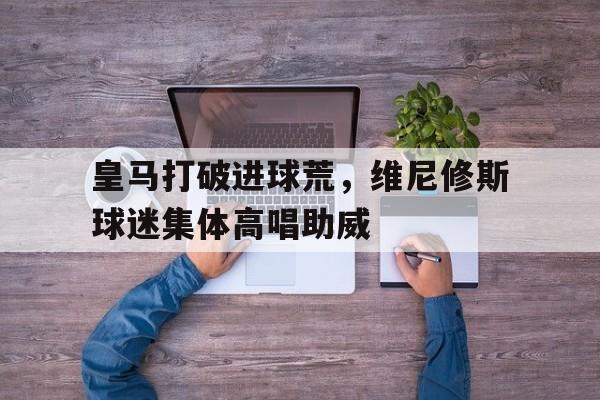 包含皇马打破进球荒，维尼修斯球迷集体高唱助威的词条